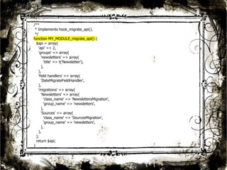 23 
/** 
* Implements hook_migrate_api(). 
*/ 
function MY_MODULE_migrate_api() { 
$api = array( 
'api' => 2, 
'groups' => array( 
'newsletters' => array( 
'title' => t('Newsletter'), 
), 
), 
'field handlers' => array( 
'DateMigrateFieldHandler', 
), 
'migrations' => array( 
'Newsletters' => array( 
'class_name' => 'NewslettersMigration', 
'group_name' => 'newsletters', 
), 
'Sources' => array( 
'class_name' => 'SourcesMigration', 
'group_name' => 'newsletters', 
), 
), 
); 
return $api; 
} 
 