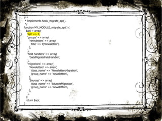 24 
/** 
* Implements hook_migrate_api(). 
*/ 
function MY_MODULE_migrate_api() { 
$api = array( 
'api' => 2, 
'groups' => array( 
'newsletters' => array( 
'title' => t('Newsletter'), 
), 
), 
'field handlers' => array( 
'DateMigrateFieldHandler', 
), 
'migrations' => array( 
'Newsletters' => array( 
'class_name' => 'NewslettersMigration', 
'group_name' => 'newsletters', 
), 
'Sources' => array( 
'class_name' => 'SourcesMigration', 
'group_name' => 'newsletters', 
), 
), 
); 
return $api; 
} 
 