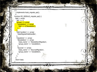 25 
/** 
* Implements hook_migrate_api(). 
*/ 
function MY_MODULE_migrate_api() { 
$api = array( 
'api' => 2, 
'groups' => array( 
'newsletters' => array( 
'title' => t('Newsletter'), 
), 
), 
'field handlers' => array( 
'DateMigrateFieldHandler', 
), 
'migrations' => array( 
'Newsletters' => array( 
'class_name' => 'NewslettersMigration', 
'group_name' => 'newsletters', 
), 
'Sources' => array( 
'class_name' => 'SourcesMigration', 
'group_name' => 'newsletters', 
), 
), 
); 
return $api; 
} 
 