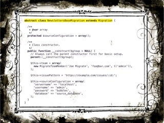 abstract class NewslettersBaseMigration extends Migration { 
/** 
* @var array 
*/ 
protected $sourceConfiguration = array(); 
/** 
* Class constructor. 
*/ 
public function __construct($group = NULL) { 
// Always call the parent constructor first for basic setup. 
parent::__construct($group); 
$this->team = array( 
new MigrateTeamMember(‘Joe Migrate', ‘foo@bar.com', t('admin')), 
); 
$this->issuePattern = 'https://example.com/issues/:id:'; 
$this->sourceConfiguration = array( 
'servername' => 'localhost', 
'username' => 'admin', 
'password' => 'bubbles', 
'database' => ‘source_database', 
); 
} 
} 
29 
 