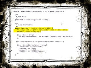 abstract class NewslettersBaseMigration extends Migration { 
/** 
* @var array 
*/ 
protected $sourceConfiguration = array(); 
/** 
* Class constructor. 
*/ 
public function __construct($group = NULL) { 
// Always call the parent constructor first for basic setup. 
parent::__construct($group); 
$this->team = array( 
new MigrateTeamMember(‘Joe Migrate', ‘foo@bar.com', t('admin')), 
); 
$this->issuePattern = 'https://example.com/issues/:id:'; 
$this->sourceConfiguration = array( 
'servername' => 'localhost', 
'username' => 'admin', 
'password' => 'bubbles', 
'database' => ‘source_database', 
); 
} 
} 
30 
 
