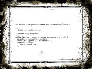 class NewslettersMigration extends NewslettersBaseMigration { 
/** 
* Class constructor method. 
* 
* @param array $arguments 
*/ 
public function __construct(array $arguments = array()) { 
parent::__construct($arguments); 
$this->description = t(‘Newsletters’); 
$options = array( 
34 
'track_changes' => 1 
); 
 