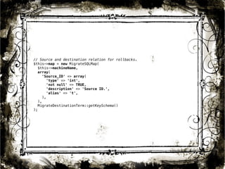 // Source and destination relation for rollbacks. 
$this->map = new MigrateSQLMap( 
$this->machineName, 
array( 
'Source_ID' => array( 
'type' => 'int', 
'not null' => TRUE, 
'description' => 'Source ID.', 
'alias' => 't', 
), 
), 
MigrateDestinationTerm::getKeySchema() 
); 
40 
 