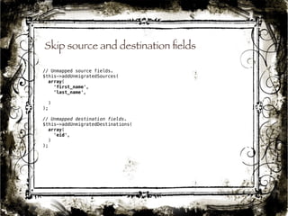 Skip source and destination fields 
43 
// Unmapped source fields. 
$this->addUnmigratedSources( 
array( 
'first_name', 
'last_name', 
) 
); 
// Unmapped destination fields. 
$this->addUnmigratedDestinations( 
array( 
'eid', 
) 
); 
 