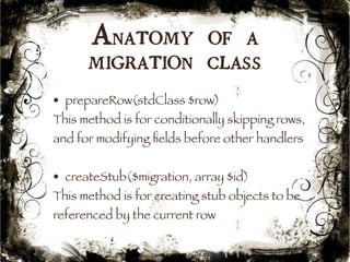 Anatomy of a 
migration class 
• prepareRow(stdClass $row) 
This method is for conditionally skipping rows, 
and for modifying fields before other handlers 
• createStub($migration, array $id) 
This method is for creating stub objects to be 
referenced by the current row 
46 
 