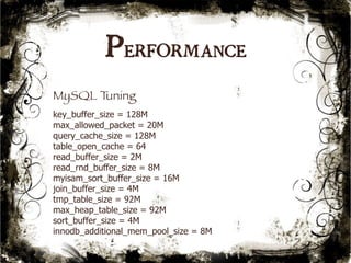 Performance 
MySQL Tuning 
key_buffer_size = 128M 
max_allowed_packet = 20M 
query_cache_size = 128M 
table_open_cache = 64 
read_buffer_size = 2M 
read_rnd_buffer_size = 8M 
myisam_sort_buffer_size = 16M 
join_buffer_size = 4M 
tmp_table_size = 92M 
max_heap_table_size = 92M 
sort_buffer_size = 4M 
innodb_additional_mem_pool_size = 8M 
54 
 