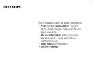 NEXT STEPS
46
This architecture opens up a lot of possibilities
•Near-real time computation—Apache
Storm, Apache Samza (incubating), Apache
Spark streaming.
•Sharing information between services
asynchronously—e.g. to augment user
proﬁle information.
•Cross-datacenter replication
•Columnar storage
 