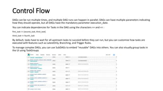 Control Flow
DAGs can be run multiple times, and multiple DAG runs can happen in parallel. DAGs can have multiple parameters indicating
how they should operate, but all DAGs have the mandatory parameter execution_date.
You can indicate dependencies for Tasks in the DAG using the characters >> and << :
first_task >> [second_task, third_task]
third_task << fourth_task
By default, tasks have to wait for all upstream tasks to succeed before they can run, but you can customize how tasks are
executed with features such as LatestOnly, Branching, and Trigger Rules.
To manage complex DAGs, you can use SubDAGs to embed "reusable" DAGs into others. You can also visually group tasks in
the UI using TaskGroups
 