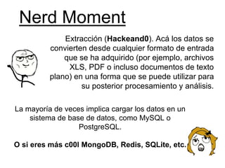 Nerd Moment
Extracción (Hackeand0). Acá los datos se
convierten desde cualquier formato de entrada
que se ha adquirido (por ejemplo, archivos
XLS, PDF o incluso documentos de texto
plano) en una forma que se puede utilizar para
su posterior procesamiento y análisis.
La mayoría de veces implica cargar los datos en un
sistema de base de datos, como MySQL o
PostgreSQL.
O si eres más c00l MongoDB, Redis, SQLite, etc.
 