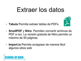Extraer los datos
• Tabula Permite extraer tablas de PDFs.
• SmallPDF y Nitro Permiten convertir archivos de
PDF a csv. La versión gratuita de Nitro permite un
máximo de 50 páginas.
• Import.io Permite scrappear de manera fácil
algunos sitios web
 