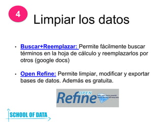 Limpiar los datos
• Buscar+Reemplazar: Permite fácilmente buscar
términos en la hoja de cálculo y reemplazarlos por
otros (google docs)
• Open Refine: Permite limpiar, modificar y exportar
bases de datos. Además es gratuita.
4
 