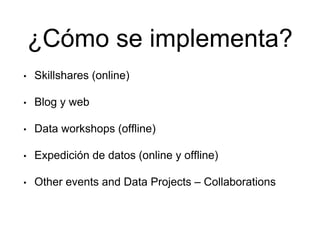 ¿Cómo se implementa?
• Skillshares (online)
• Blog y web
• Data workshops (offline)
• Expedición de datos (online y offline)
• Other events and Data Projects – Collaborations
 
