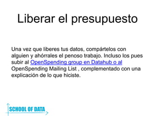 Liberar el presupuesto
Una vez que liberes tus datos, compártelos con
alguien y ahórrales el penoso trabajo. Incluso los pues
subir al OpenSpending group en Datahub o al
OpenSpending Mailing List , complementado con una
explicación de lo que hiciste.
 