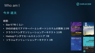 Who am I
今井 雄太
経歴:
• Sierで7年くらい
• SNSの会社でアドサーバーとレポートシステムの開発 2.5年
• クラウドベンダでソリューションアーキテクト 3.5年
• Hadoopベンダでセールスエンジニア 1年
• ソラコムでソリューションアーキテクト 3年
 