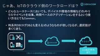 じゃあ、IoTのクラウド側のワークロードは？
• どんなユースケースにおいても、デバイスや環境の情報などのメトリ
クスやイベントを収集、時間ベースのアグリゲーションをするという使
い方はとてもCommon。
• 時系列DB(ログDBとも言える)のようなものが欲しくなるが、選択肢が
多くて迷う。
クラウド
このパートはSORACOMにオフロード！
ここはどうすれ
ば？
 
