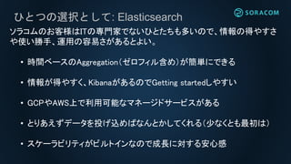 ひとつの選択として: Elasticsearch
ソラコムのお客様はITの専門家でないひとたちも多いので、情報の得やすさ
や使い勝手、運用の容易さがあるとよい。
• 時間ベースのAggregation（ゼロフィル含め）が簡単にできる
• 情報が得やすく、KibanaがあるのでGetting startedしやすい
• GCPやAWS上で利用可能なマネージドサービスがある
• とりあえずデータを投げ込めばなんとかしてくれる（少なくとも最初は）
• スケーラビリティがビルトインなので成長に対する安心感
 