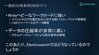 一般的な時系列DBのウリ
• Writeヘビーなワークロードに強い
• イベントやログの書き込みに対する高いスループットや信頼性
• LSMツリーベースのデータ構造
• データの圧縮率が非常に高い
• カラムナーストレージによる高圧縮率の実現
このあたり、Elasticsearchではどうなっているので
しょうか
 