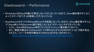Elasticsearch – Performance
• Write(Index)はShardの偏りが発生しないようになっているので、Shard数を増やすことに
よってスケーラビリティを確保しやすくなっている
• Read(Search)もすべてのShardをScanする前提になっているので、Shard数を増やすこと
で（ShardあたりのDocument量が減ることにより）スケールしやすくなっている。
• ただし、Shard内のSegment群がファイルキャッシュに載る限りにおいて。
• また、精度の観点からはShardは1つで済むならそちらのほうがいいという話がある。
もちろん、リソース利用の観点からのShardが少ないほうがいい。
• https://www.youtube.com/watch?v=PpX7J-G2PEo&t=2110
 