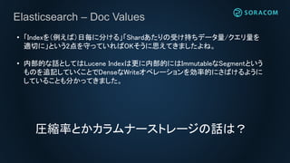 Elasticsearch – Doc Values
• 「Indexを（例えば）日毎に分ける」「Shardあたりの受け持ちデータ量/クエリ量を
適切に」という2点を守っていればOKそうに思えてきましたよね。
• 内部的な話としてはLucene Indexは更に内部的にはImmutableなSegmentという
ものを追記していくことでDenseなWriteオペレーションを効率的にさばけるように
していることも分かってきました。
圧縮率とかカラムナーストレージの話は？
 