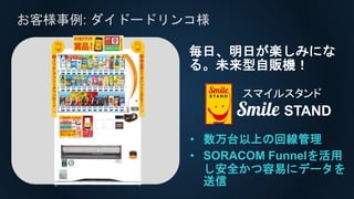 お客様事例: ダイドードリンコ様
• 数万台以上の回線管理
• SORACOM Funnelを活用
し安全かつ容易にデータを
送信
毎日、明日が楽しみにな
る。未来型自販機！
 