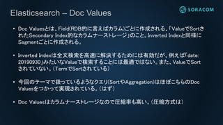 Elasticsearch – Doc Values
• Doc Valuesとは、Field(RDB的に言えばカラム)ごとに作成される、「ValueでSortさ
れたSecondary Index的なカラムナーストレージ」のこと。Inverted Indexと同様に
Segmentごとに作成される。
• Inverted Indexは全文検索を高速に解決するためには有効だが、例えば「date:
20190930」みたいなValueで検索することには最適ではない。また、ValueでSort
されていない。（TermでSortされている）
• 今回のテーマで扱っているようなクエリ(SortやAggregation)はほぼこちらのDoc
Valuesをつかって実現されている。（はず）
• Doc Valuesはカラムナーストレージなので圧縮率も高い。（圧縮方式は）
 