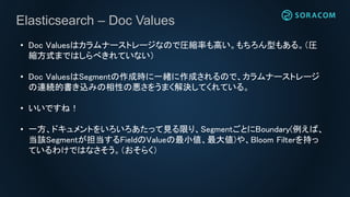 Elasticsearch – Doc Values
• Doc Valuesはカラムナーストレージなので圧縮率も高い。もちろん型もある。（圧
縮方式まではしらべきれていない）
• Doc ValuesはSegmentの作成時に一緒に作成されるので、カラムナーストレージ
の連続的書き込みの相性の悪さをうまく解決してくれている。
• いいですね！
• 一方、ドキュメントをいろいろあたって見る限り、SegmentごとにBoundary(例えば、
当該Segmentが担当するFieldのValueの最小値、最大値)や、Bloom Filterを持っ
ているわけではなさそう。（おそらく）
 