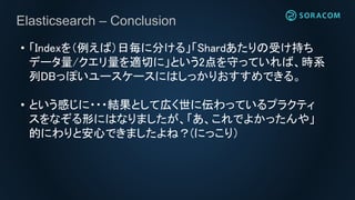 Elasticsearch – Conclusion
• 「Indexを（例えば）日毎に分ける」「Shardあたりの受け持ち
データ量/クエリ量を適切に」という2点を守っていれば、時系
列DBっぽいユースケースにはしっかりおすすめできる。
• という感じに・・・結果として広く世に伝わっているプラクティ
スをなぞる形にはなりましたが、「あ、これでよかったんや」
的にわりと安心できましたよね？(にっこり）
 