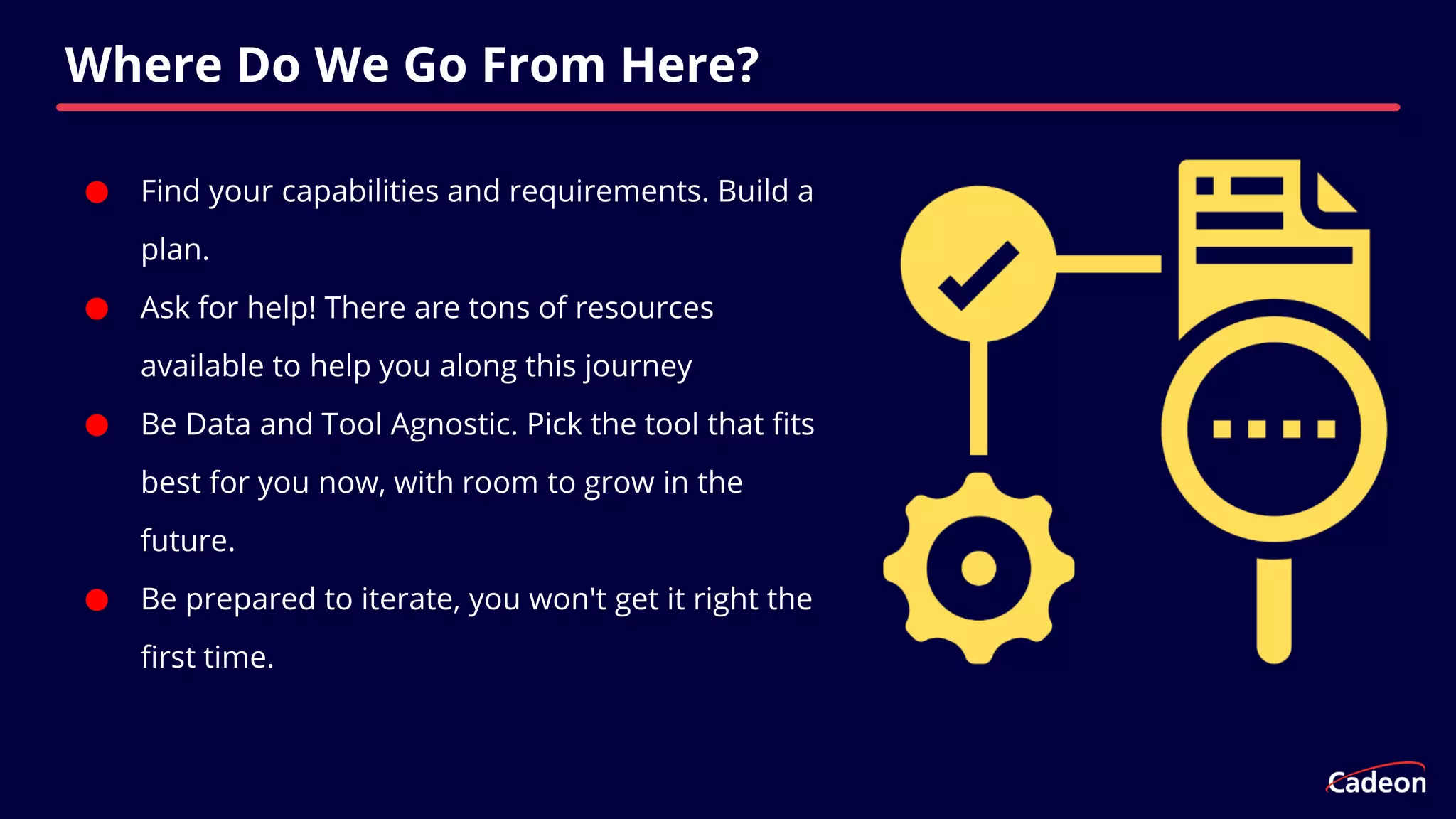 ⬤ Find your capabilities and requirements. Build a
plan.
⬤ Ask for help! There are tons of resources
available to help you along this journey
⬤ Be Data and Tool Agnostic. Pick the tool that fits
best for you now, with room to grow in the
future.
⬤ Be prepared to iterate, you won't get it right the
first time.
Where Do We Go From Here?
 