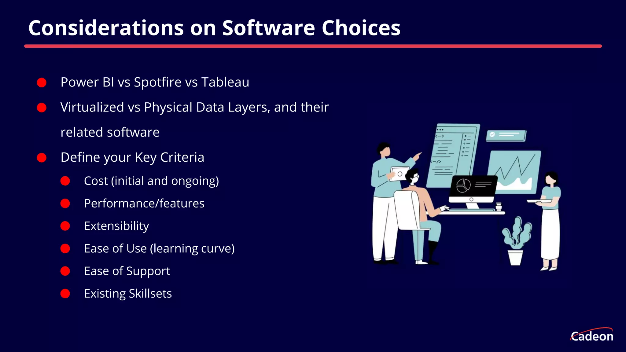 ⬤ Power BI vs Spotfire vs Tableau
⬤ Virtualized vs Physical Data Layers, and their
related software
⬤ Define your Key Criteria
⬤ Cost (initial and ongoing)
⬤ Performance/features
⬤ Extensibility
⬤ Ease of Use (learning curve)
⬤ Ease of Support
⬤ Existing Skillsets
Considerations on Software Choices
 