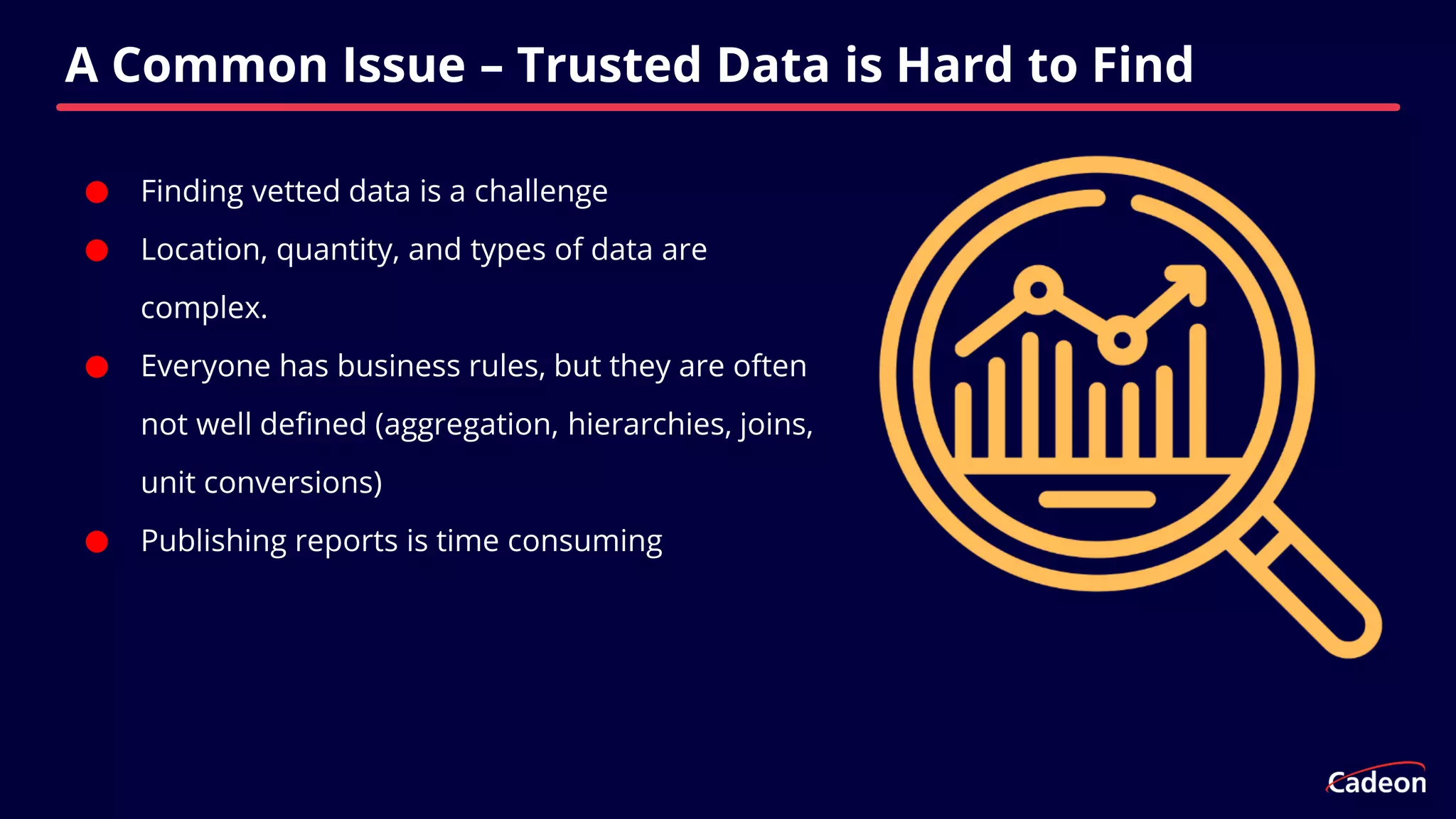 ⬤ Finding vetted data is a challenge
⬤ Location, quantity, and types of data are
complex.
⬤ Everyone has business rules, but they are often
not well defined (aggregation, hierarchies, joins,
unit conversions)
⬤ Publishing reports is time consuming
A Common Issue – Trusted Data is Hard to Find
 