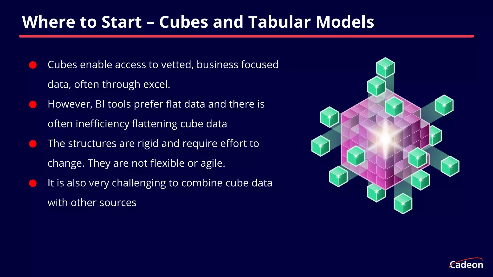 ⬤ Cubes enable access to vetted, business focused
data, often through excel.
⬤ However, BI tools prefer flat data and there is
often inefficiency flattening cube data
⬤ The structures are rigid and require effort to
change. They are not flexible or agile.
⬤ It is also very challenging to combine cube data
with other sources
Where to Start – Cubes and Tabular Models
 