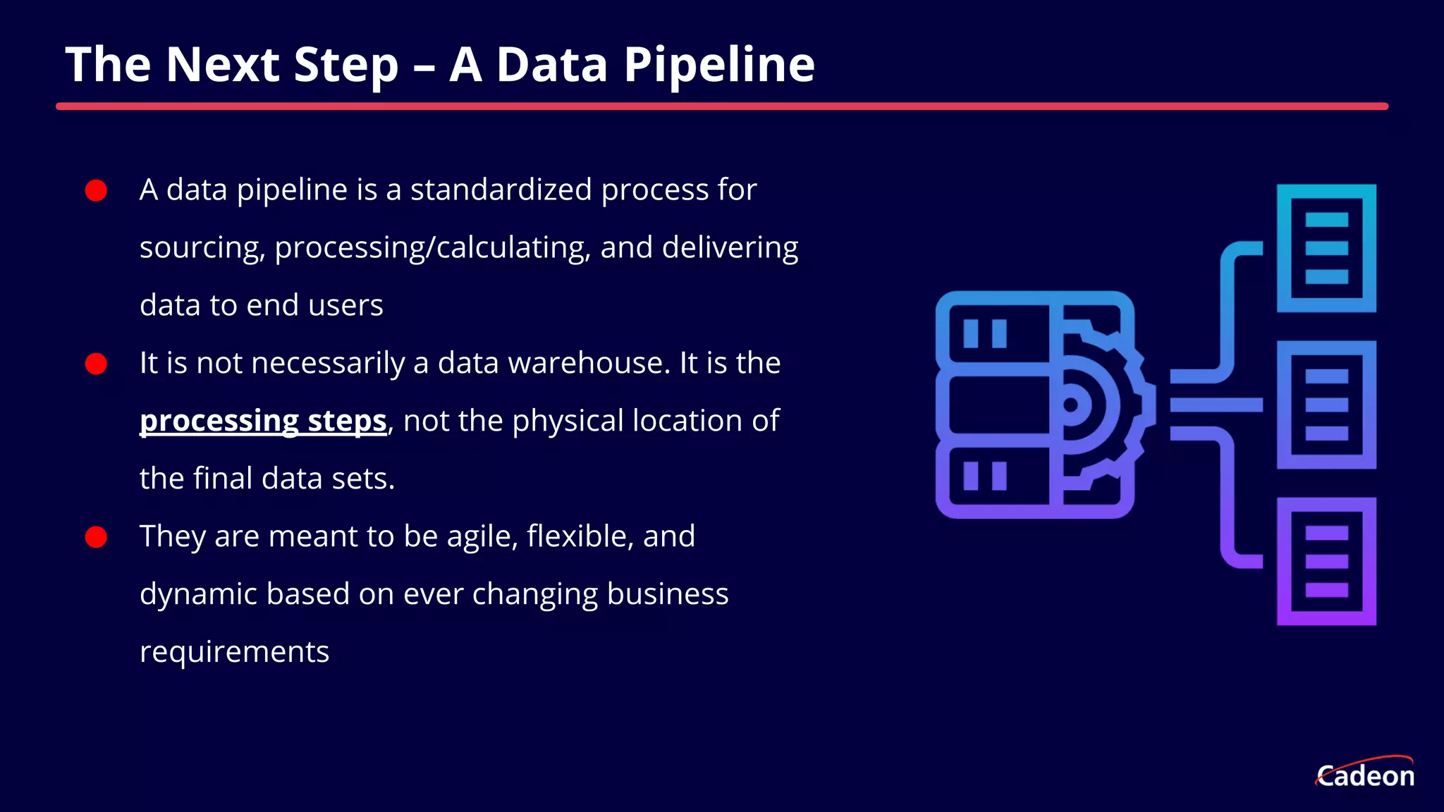 ⬤ A data pipeline is a standardized process for
sourcing, processing/calculating, and delivering
data to end users
⬤ It is not necessarily a data warehouse. It is the
processing steps, not the physical location of
the final data sets.
⬤ They are meant to be agile, flexible, and
dynamic based on ever changing business
requirements
The Next Step – A Data Pipeline
 