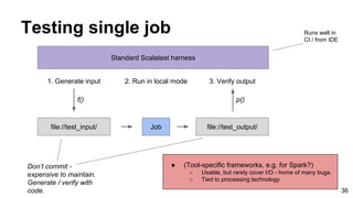 Testing single job
36
Job
Standard Scalatest harness
file://test_input/ file://test_output/
1. Generate input 2. Run in lo...
