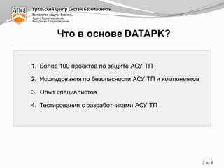 Что  в  основе  DATAPK?
1. Более  100  проектов  по  защите  АСУ  ТП
2. Исследования  по  безопасности  АСУ  ТП  и  компонентов
3. Опыт  специалистов
4. Тестирования  с  разработчиками  АСУ  ТП
3 из  9
 