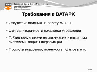 — Отсутствие  влияния  на  работу  АСУ  ТП
— Централизованное  и  локальное  управление
— Гибкие  возможности  по  интеграции  с  внешними  
системами  защиты  информации
— Простота  внедрения,  понятность  пользователю  
6 из  9
Требования  к  DATAPK
 
