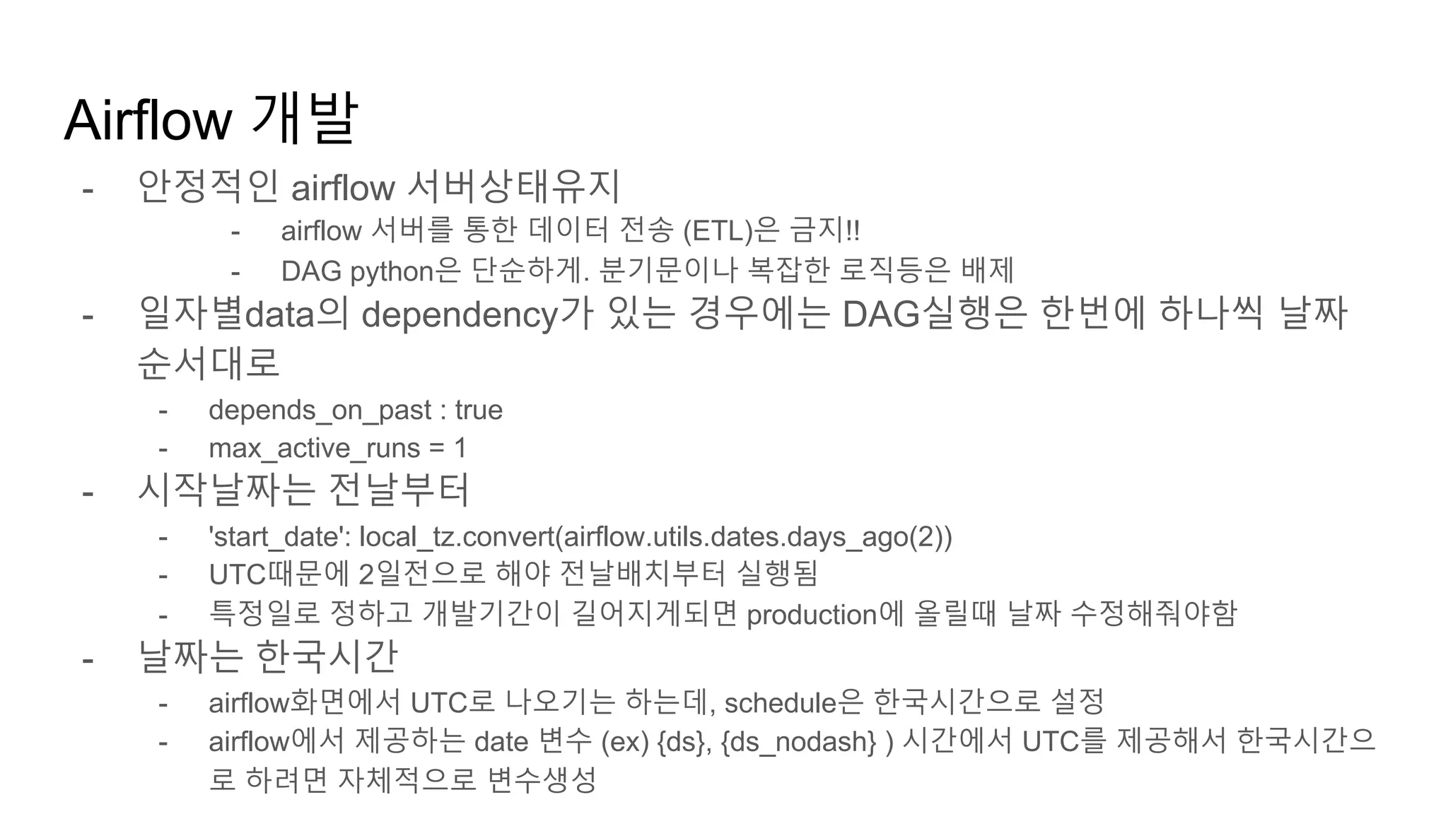 - 안정적인 airflow 서버상태유지
- airflow 서버를 통한 데이터 전송 (ETL)은 금지!!
- DAG python은 단순하게. 분기문이나 복잡한 로직등은 배제
- 일자별data의 dependency가 있는 경우에는 DAG실행은 한번에 하나씩 날짜
순서대로
- depends_on_past : true
- max_active_runs = 1
- 시작날짜는 전날부터
- 'start_date': local_tz.convert(airflow.utils.dates.days_ago(2))
- UTC때문에 2일전으로 해야 전날배치부터 실행됨
- 특정일로 정하고 개발기간이 길어지게되면 production에 올릴때 날짜 수정해줘야함
- 날짜는 한국시간
- airflow화면에서 UTC로 나오기는 하는데, schedule은 한국시간으로 설정
- airflow에서 제공하는 date 변수 (ex) {ds}, {ds_nodash} ) 시간에서 UTC를 제공해서 한국시간으
로 하려면 자체적으로 변수생성
Airflow 개발
 