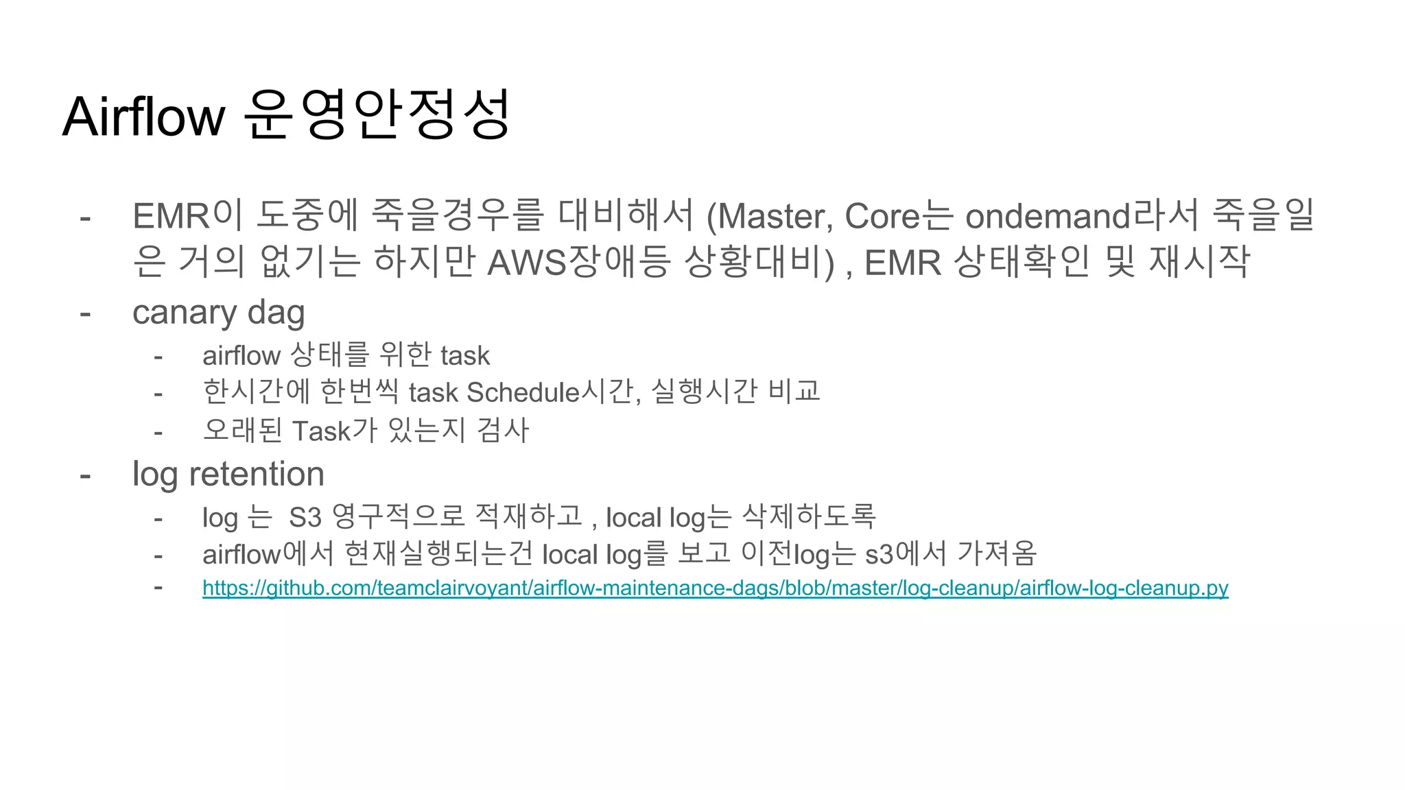 Airflow 운영안정성
- EMR이 도중에 죽을경우를 대비해서 (Master, Core는 ondemand라서 죽을일
은 거의 없기는 하지만 AWS장애등 상황대비) , EMR 상태확인 및 재시작
- canary dag
- airflow 상태를 위한 task
- 한시간에 한번씩 task Schedule시간, 실행시간 비교
- 오래된 Task가 있는지 검사
- log retention
- log 는 S3 영구적으로 적재하고 , local log는 삭제하도록
- airflow에서 현재실행되는건 local log를 보고 이전log는 s3에서 가져옴
- https://github.com/teamclairvoyant/airflow-maintenance-dags/blob/master/log-cleanup/airflow-log-cleanup.py
 