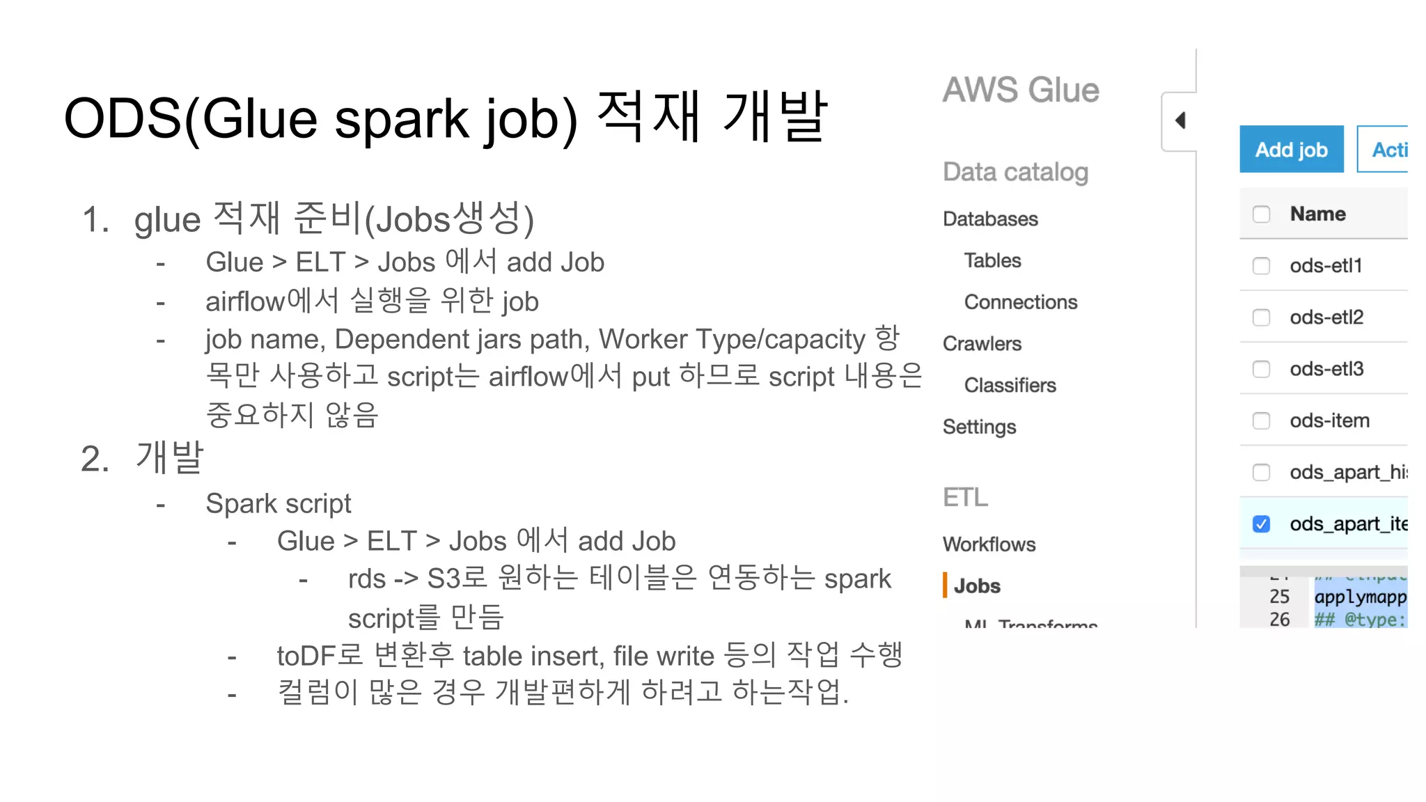 1. glue 적재 준비(Jobs생성)
- Glue > ELT > Jobs 에서 add Job
- airflow에서 실행을 위한 job
- job name, Dependent jars path, Worker Type/capacity 항
목만 사용하고 script는 airflow에서 put 하므로 script 내용은
중요하지 않음
2. 개발
- Spark script
- Glue > ELT > Jobs 에서 add Job
- rds -> S3로 원하는 테이블은 연동하는 spark
script를 만듬
- toDF로 변환후 table insert, file write 등의 작업 수행
- 컬럼이 많은 경우 개발편하게 하려고 하는작업.
ODS(Glue spark job) 적재 개발
 
