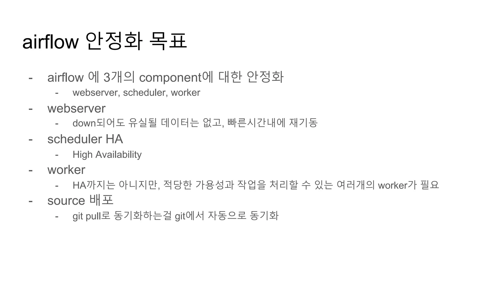 airflow 안정화 목표
- airflow 에 3개의 component에 대한 안정화
- webserver, scheduler, worker
- webserver
- down되어도 유실될 데이터는 없고, 빠른시간내에 재기동
- scheduler HA
- High Availability
- worker
- HA까지는 아니지만, 적당한 가용성과 작업을 처리할 수 있는 여러개의 worker가 필요
- source 배포
- git pull로 동기화하는걸 git에서 자동으로 동기화
 