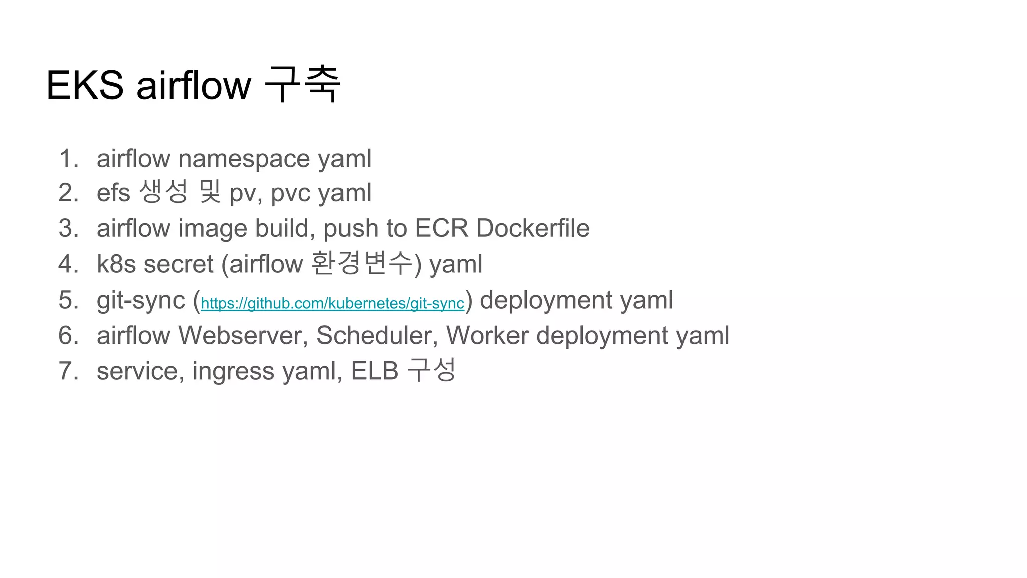 EKS airflow 구축
1. airflow namespace yaml
2. efs 생성 및 pv, pvc yaml
3. airflow image build, push to ECR Dockerfile
4. k8s secret (airflow 환경변수) yaml
5. git-sync (https://github.com/kubernetes/git-sync) deployment yaml
6. airflow Webserver, Scheduler, Worker deployment yaml
7. service, ingress yaml, ELB 구성
 