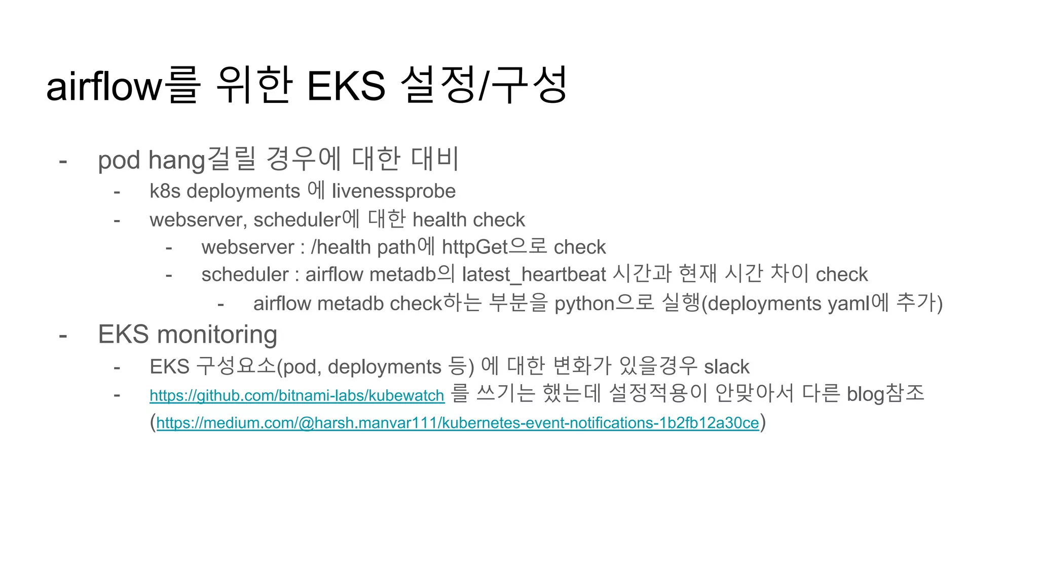 - pod hang걸릴 경우에 대한 대비
- k8s deployments 에 livenessprobe
- webserver, scheduler에 대한 health check
- webserver : /health path에 httpGet으로 check
- scheduler : airflow metadb의 latest_heartbeat 시간과 현재 시간 차이 check
- airflow metadb check하는 부분을 python으로 실행(deployments yaml에 추가)
- EKS monitoring
- EKS 구성요소(pod, deployments 등) 에 대한 변화가 있을경우 slack
- https://github.com/bitnami-labs/kubewatch 를 쓰기는 했는데 설정적용이 안맞아서 다른 blog참조
(https://medium.com/@harsh.manvar111/kubernetes-event-notifications-1b2fb12a30ce)
airflow를 위한 EKS 설정/구성
 