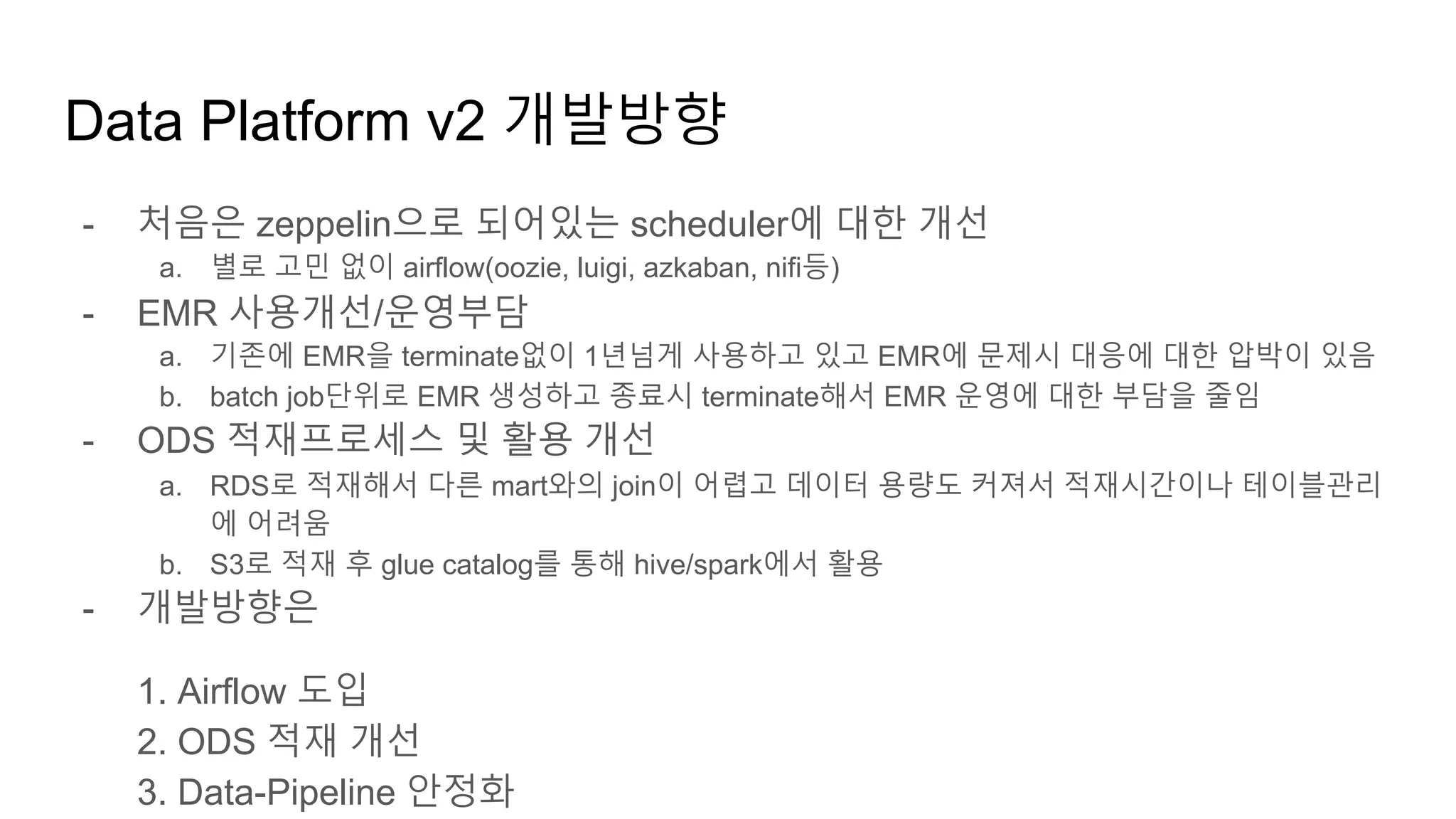 Data Platform v2 개발방향
- 처음은 zeppelin으로 되어있는 scheduler에 대한 개선
a. 별로 고민 없이 airflow(oozie, luigi, azkaban, nifi등)
- EMR 사용개선/운영부담
a. 기존에 EMR을 terminate없이 1년넘게 사용하고 있고 EMR에 문제시 대응에 대한 압박이 있음
b. batch job단위로 EMR 생성하고 종료시 terminate해서 EMR 운영에 대한 부담을 줄임
- ODS 적재프로세스 및 활용 개선
a. RDS로 적재해서 다른 mart와의 join이 어렵고 데이터 용량도 커져서 적재시간이나 테이블관리
에 어려움
b. S3로 적재 후 glue catalog를 통해 hive/spark에서 활용
- 개발방향은
1. Airflow 도입
2. ODS 적재 개선
3. Data-Pipeline 안정화
 