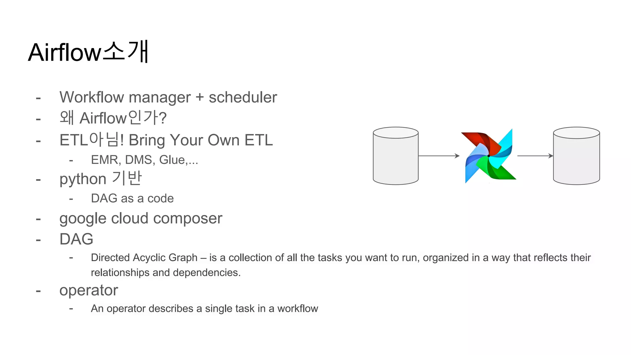 - Workflow manager + scheduler
- 왜 Airflow인가?
- ETL아님! Bring Your Own ETL
- EMR, DMS, Glue,...
- python 기반
- DAG as a code
- google cloud composer
- DAG
- Directed Acyclic Graph – is a collection of all the tasks you want to run, organized in a way that reflects their
relationships and dependencies.
- operator
- An operator describes a single task in a workflow
Airflow소개
 