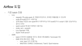 Airflow 도입
- 기존 batch 전환
- Livy
- zeppelin 에 scala spark 로 개발되어있어서, 최대한 재활용할 수 있도록
- scala 를 build안하고 사용가능
- 실제 Data 작업은 emr spark에서 이루어지는거라 build한거나 script나 별로 성능차이는
없다고 판단
- spark submit 에 옵션 대부분 사용가능
- scala, sql, r, pyspark
- Livy Operator 개발
- Spark Thrift server?
- EMR
- batch 단위마다 EMR을 띄우고 종료시에 EMR도 Terminate시킴
- EMR 생성,종료 함수 개발
- core, task 숫자 조절가능
- MASTER, CORE는 OnDemand, Task는 Spot Instance
 