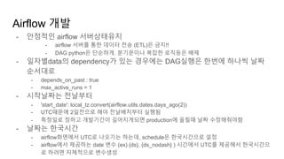 - 안정적인 airflow 서버상태유지
- airflow 서버를 통한 데이터 전송 (ETL)은 금지!!
- DAG python은 단순하게. 분기문이나 복잡한 로직등은 배제
- 일자별data의 dependency가 있는 경우에는 DAG실행은 한번에 하나씩 날짜
순서대로
- depends_on_past : true
- max_active_runs = 1
- 시작날짜는 전날부터
- 'start_date': local_tz.convert(airflow.utils.dates.days_ago(2))
- UTC때문에 2일전으로 해야 전날배치부터 실행됨
- 특정일로 정하고 개발기간이 길어지게되면 production에 올릴때 날짜 수정해줘야함
- 날짜는 한국시간
- airflow화면에서 UTC로 나오기는 하는데, schedule은 한국시간으로 설정
- airflow에서 제공하는 date 변수 (ex) {ds}, {ds_nodash} ) 시간에서 UTC를 제공해서 한국시간으
로 하려면 자체적으로 변수생성
Airflow 개발
 