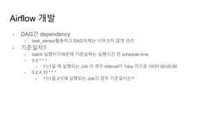 Airflow 개발
- DAG간 dependency
- task_sensor활용하고 DAG자체는 너무크지 않게 관리
- 기준일자?
- batch 실행이기때문에 기준날짜는 실행시간 전 schedule time
- 5 0 * * *
- 11/1일 에 실행되는 Job 의 경우 interval이 1day 이므로 10/31 00:05:00
- 0 2,4,10 * * *
- 11/1일 2시에 실행되는 Job의 경우 기준일시는?
 