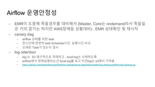 Airflow 운영안정성
- EMR이 도중에 죽을경우를 대비해서 (Master, Core는 ondemand라서 죽을일
은 거의 없기는 하지만 AWS장애등 상황대비) , EMR 상태확인 및 재시작
- canary dag
- airflow 상태를 위한 task
- 한시간에 한번씩 task Schedule시간, 실행시간 비교
- 오래된 Task가 있는지 검사
- log retention
- log 는 S3 영구적으로 적재하고 , local log는 삭제하도록
- airflow에서 현재실행되는건 local log를 보고 이전log는 s3에서 가져옴
- https://github.com/teamclairvoyant/airflow-maintenance-dags/blob/master/log-cleanup/airflow-log-cleanup.py
 