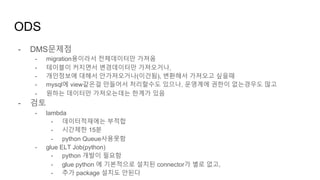 - DMS문제점
- migration용이라서 전체데이터만 가져옴
- 테이블이 커지면서 변경데이터만 가져오거나,
- 개인정보에 대해서 안가져오거나(이건됨), 변환해서 가져오고 싶을때
- mysql에 view같은걸 만들어서 처리할수도 있으나, 운영계에 권한이 없는경우도 많고
- 원하는 데이터만 가져오는데는 한계가 있음
- 검토
- lambda
- 데이터적재에는 부적합
- 시간제한 15분
- python Queue사용못함
- glue ELT Job(python)
- python 개발이 필요함
- glue python 에 기본적으로 설치된 connector가 별로 없고,
- 추가 package 설치도 안된다
ODS
 