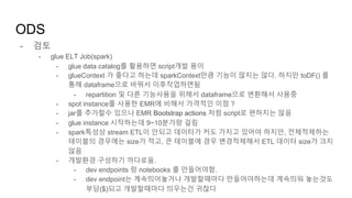 - 검토
- glue ELT Job(spark)
- glue data catalog를 활용하면 script개발 용이
- glueContext 가 좋다고 하는데 sparkContext만큼 기능이 많지는 않다. 하지만 toDF() 를
통해 dataframe으로 바꿔서 이후작업하면됨
- repartition 및 다른 기능사용을 위해서 dataframe으로 변환해서 사용중
- spot instance를 사용한 EMR에 비해서 가격적인 이점 ?
- jar를 추가할수 있으나 EMR Bootstrap actions 처럼 script로 편하지는 않음
- glue instance 시작하는데 9~10분가량 걸림
- spark특성상 stream ETL이 안되고 데이터가 커도 가지고 있어야 하지만, 전체적제하는
테이블의 경우에는 size가 적고, 큰 테이블에 경우 변경적제해서 ETL 데이터 size가 크지
않음
- 개발환경 구성하기 까다로움.
- dev endpoints 랑 notebooks 를 만들어야함.
- dev endpoint는 계속띄어놓거나 개발할때마다 만들어야하는데 계속띄워 놓는것도
부담($)되고 개발할때마다 띄우는건 귀찮다
ODS
 