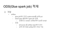 ODS(Glue spark job) 적재
2. 개발
- airflow
- glue job에서 만든 scala script를 s3에 put
- boto3 glue 활용해서 glue job 실행
- 실행되는 script는 airflow에서 put한 script
- 장점
- etl source 를 airflow repo에서 관리
- 날짜 변수등을 airflow에서 전달 가능
 